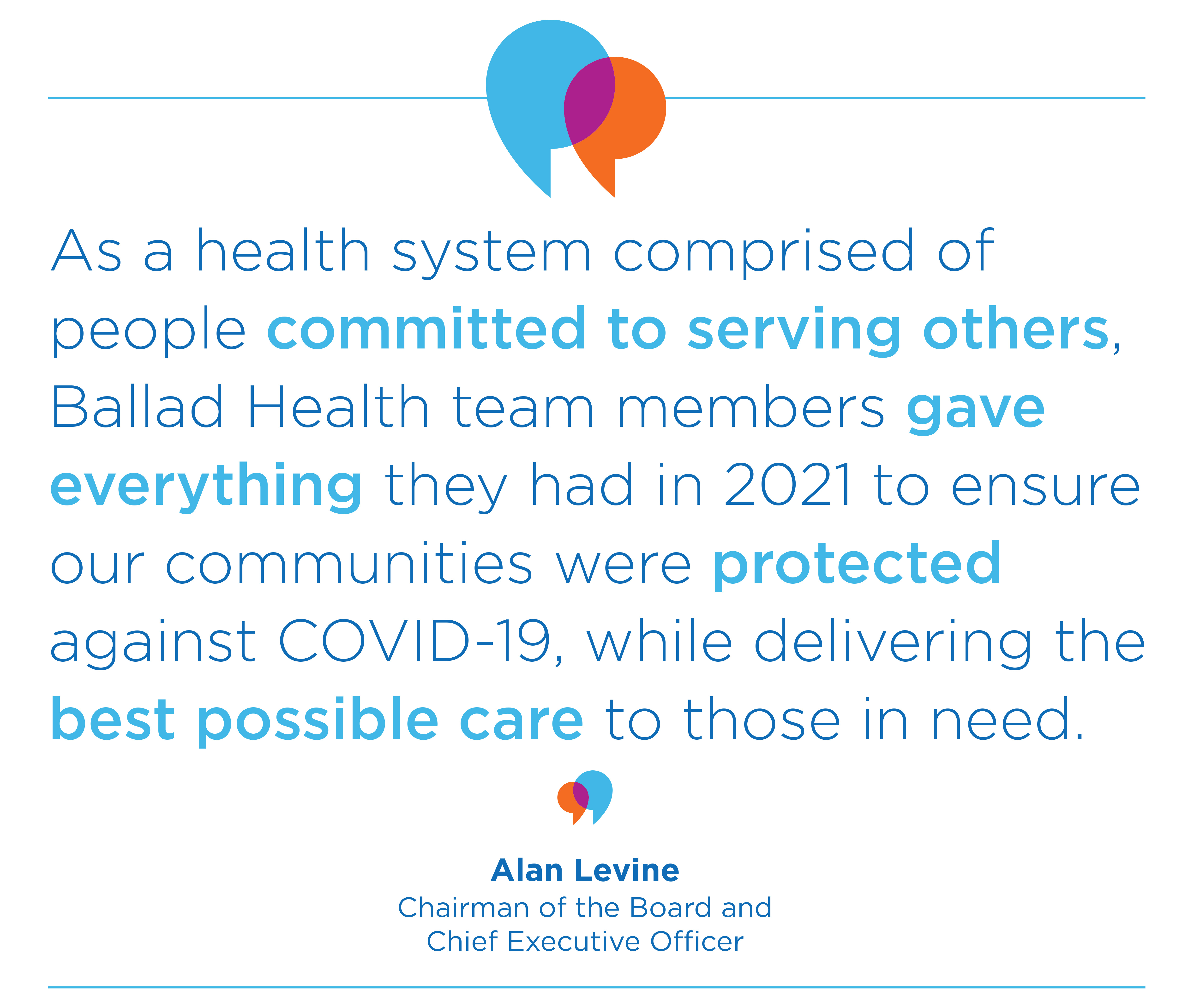 Quote: "As a health system comprised of people committed to serving others, Ballad Health team members gave everything they had in 2021 to ensure our communities were protected against COVID-19, while delivering the best possible care to those in need." Alan Levine, Chairman of the Board and Chief Executive Officer