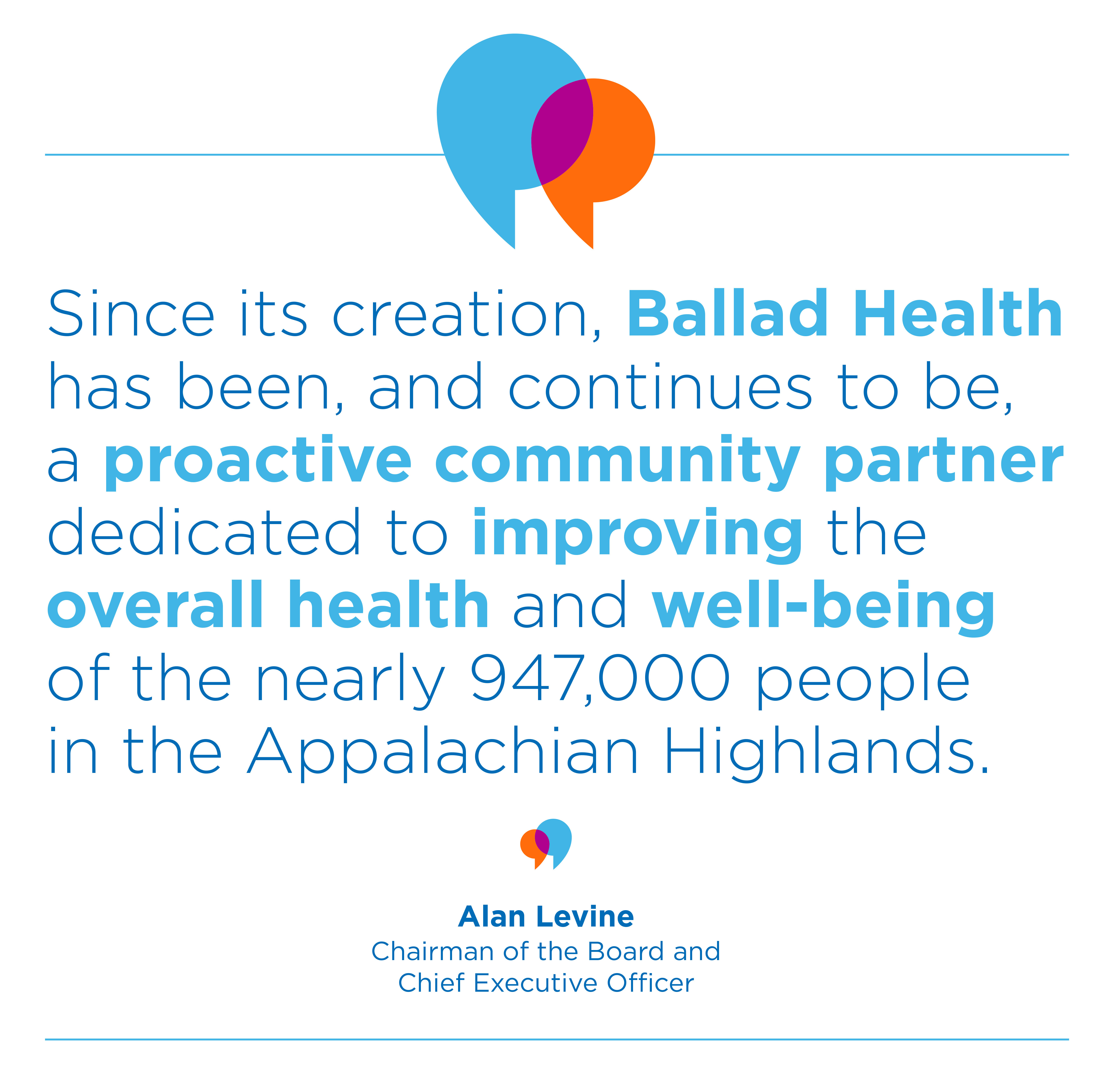 Quote: "Since its creation, Ballad Health has been, and continues to be, a proactive community partner dedicated to improving the overall health and well-being of the nearly 947,000 people in the Appalachian Highlands." Alan Levine, chairman and CEO